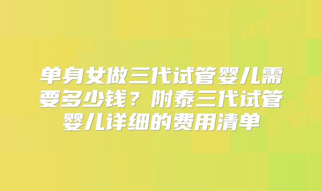单身女做三代试管婴儿需要多少钱？附泰三代试管婴儿详细的费用清单