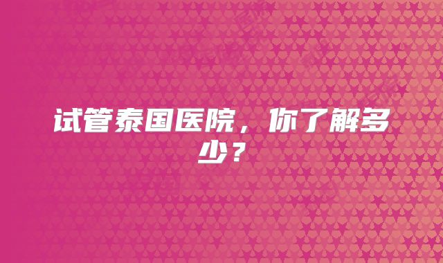 试管泰国医院,你了解多少?