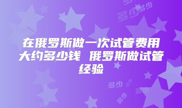 在俄罗斯做一次试管费用大约多少钱 俄罗斯做试管经验