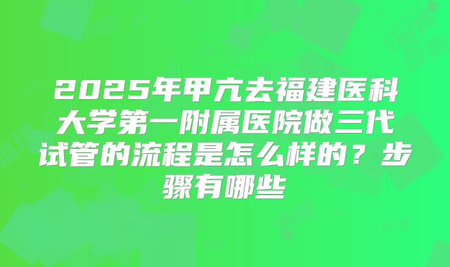 2025年甲亢去福建医科大学第一附属医院做三代试管的流程是怎么样的?步骤有哪些