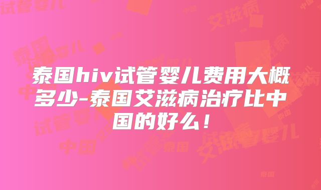 泰国hiv试管婴儿费用大概多少-泰国艾滋病治疗比中国的好么！