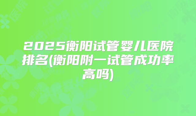 2025衡阳试管婴儿医院排名(衡阳附一试管成功率高吗)