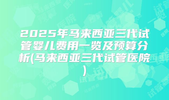2025年马来西亚三代试管婴儿费用一览及预算分析(马来西亚三代试管医院)