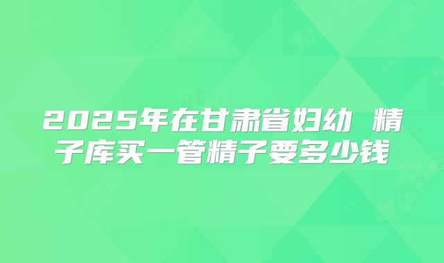 2025年在甘肃省妇幼 精子库买一管精子要多少钱