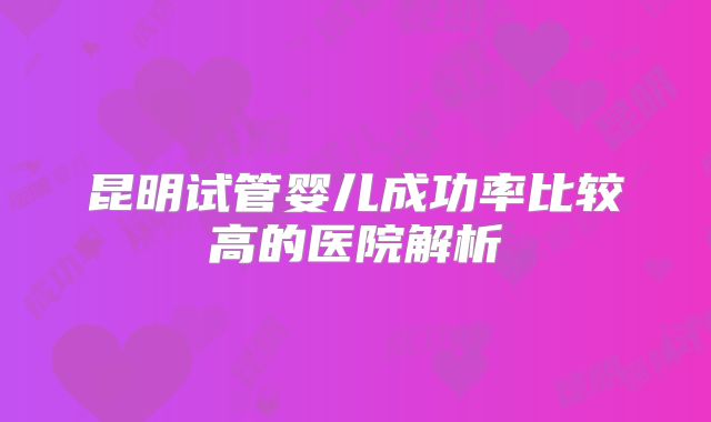 昆明试管婴儿成功率比较高的医院解析