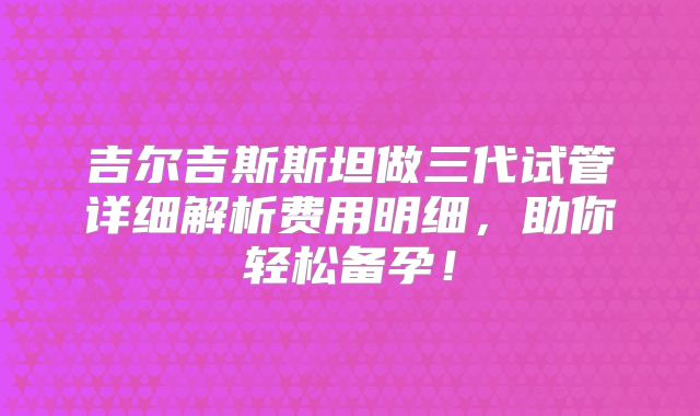吉尔吉斯斯坦做三代试管详细解析费用明细，助你轻松备孕！