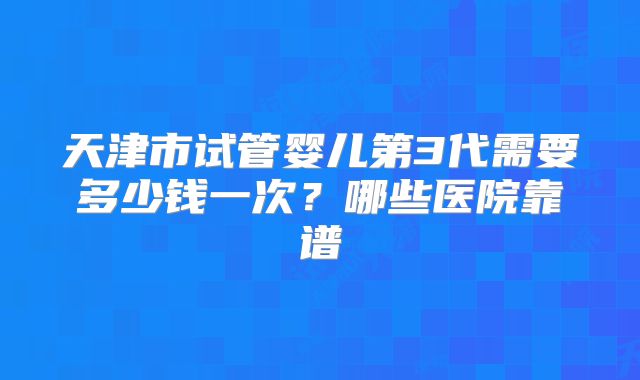 天津市试管婴儿第3代需要多少钱一次？哪些医院靠谱