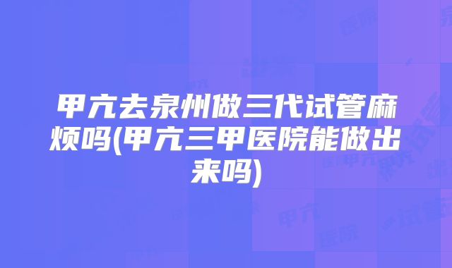 甲亢去泉州做三代试管麻烦吗(甲亢三甲医院能做出来吗)