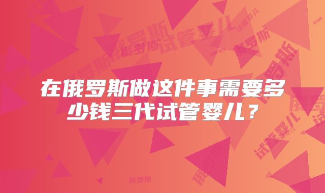 在俄罗斯做这件事需要多少钱三代试管婴儿?