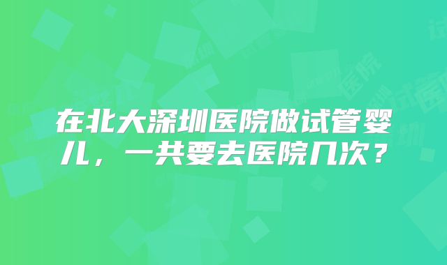 在北大深圳医院做试管婴儿,一共要去医院几次?