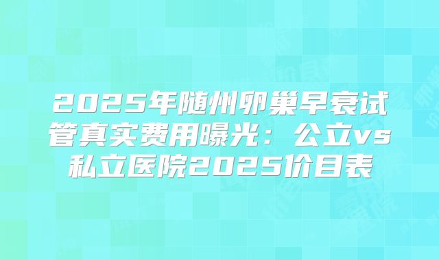 2025年随州卵巢早衰试管真实费用曝光:公立vs私立医院2025价目表