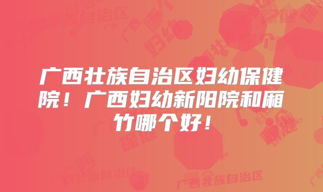 广西壮族自治区妇幼保健院！广西妇幼新阳院和厢竹哪个好！