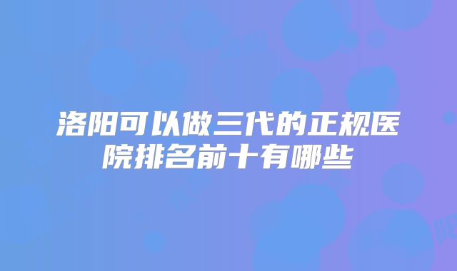 洛阳可以做三代的正规医院排名前十有哪些