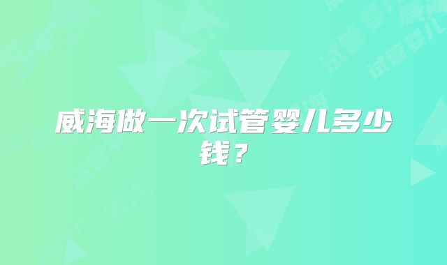 威海做一次试管婴儿多少钱？