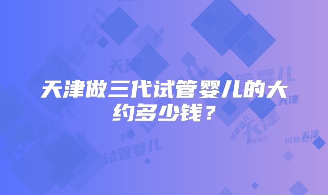 天津做三代试管婴儿的大约多少钱?