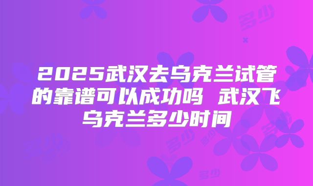 2025武汉去乌克兰试管的靠谱可以成功吗 武汉飞乌克兰多少时间