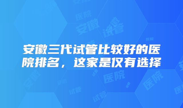 安徽三代试管比较好的医院排名，这家是仅有选择
