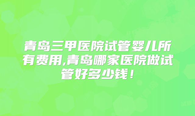 青岛三甲医院试管婴儿所有费用,青岛哪家医院做试管好多少钱！