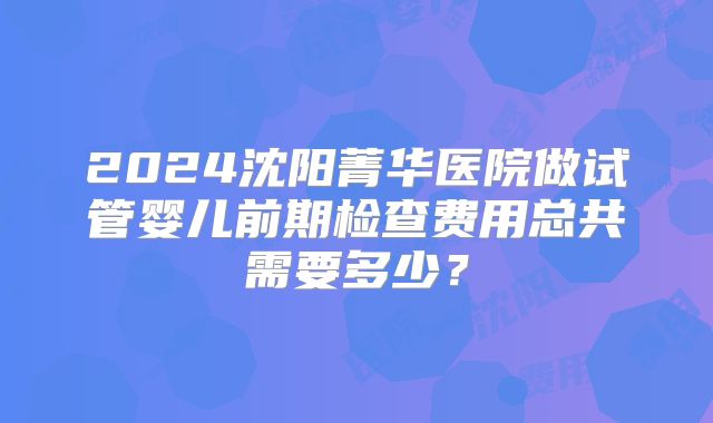 2024沈阳菁华医院做试管婴儿前期检查费用总共需要多少？