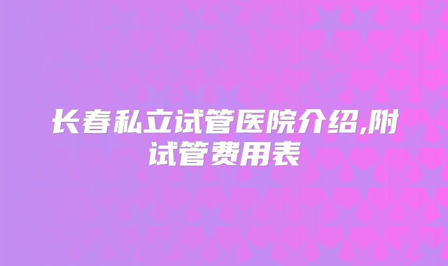 长春私立试管医院介绍,附试管费用表