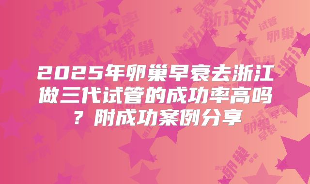 2025年卵巢早衰去浙江做三代试管的成功率高吗？附成功案例分享