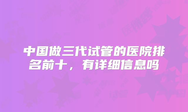 中国做三代试管的医院排名前十,有详细信息吗