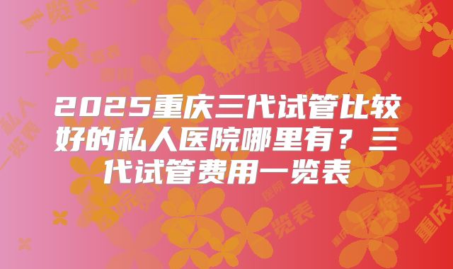 2025重庆三代试管比较好的私人医院哪里有？三代试管费用一览表