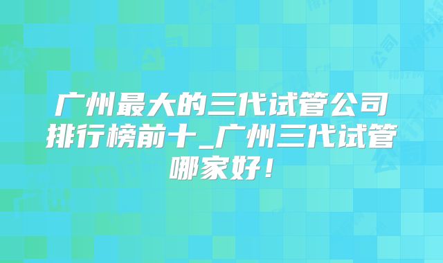 广州最大的三代试管公司排行榜前十_广州三代试管哪家好!