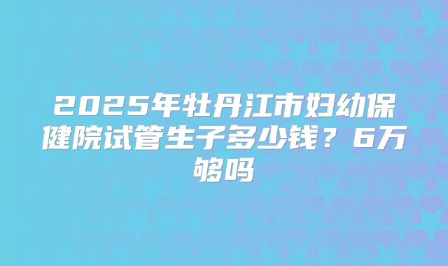 2025年牡丹江市妇幼保健院试管生子多少钱？6万够吗