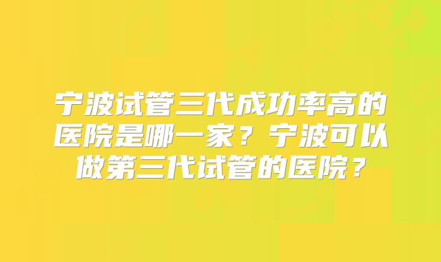 宁波试管三代成功率高的医院是哪一家?宁波可以做第三代试管的医院?