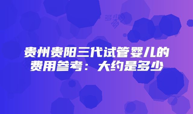 贵州贵阳三代试管婴儿的费用参考：大约是多少