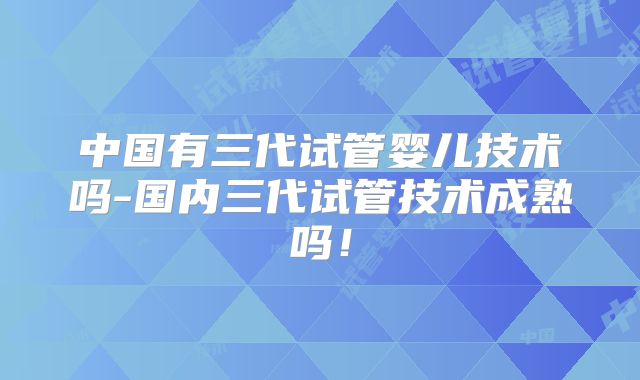中国有三代试管婴儿技术吗-国内三代试管技术成熟吗！