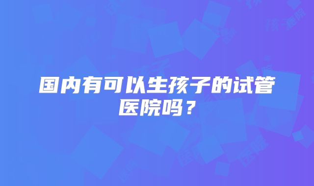 国内有可以生孩子的试管医院吗？