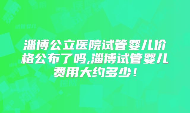 淄博公立医院试管婴儿价格公布了吗,淄博试管婴儿费用大约多少!
