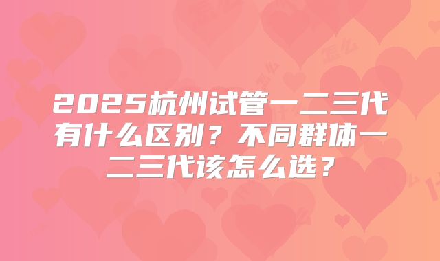 2025杭州试管一二三代有什么区别?不同群体一二三代该怎么选?