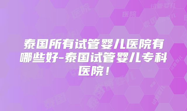 泰国所有试管婴儿医院有哪些好-泰国试管婴儿专科医院！