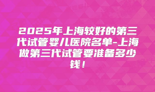 2025年上海较好的第三代试管婴儿医院名单-上海做第三代试管要准备多少钱!