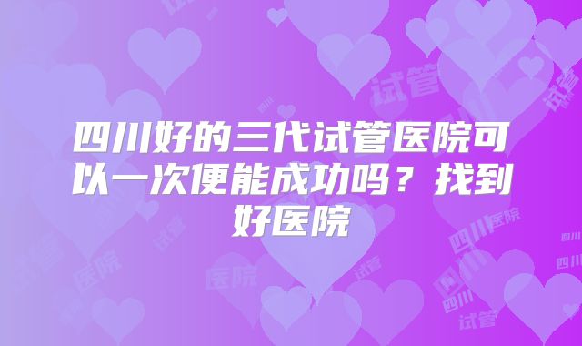 四川好的三代试管医院可以一次便能成功吗?找到好医院