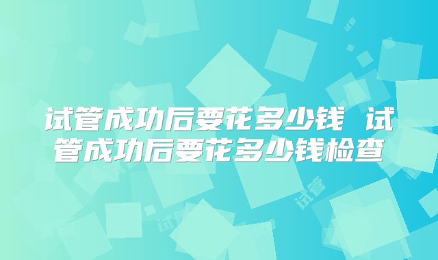 试管成功后要花多少钱 试管成功后要花多少钱检查
