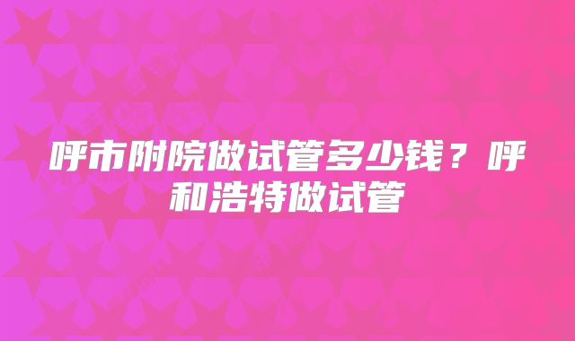 呼市附院做试管多少钱?呼和浩特做试管