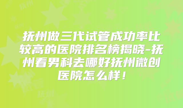 抚州做三代试管成功率比较高的医院排名榜揭晓-抚州看男科去哪好抚州微创医院怎么样！