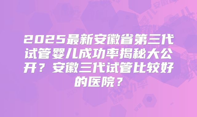 2025最新安徽省第三代试管婴儿成功率揭秘大公开?安徽三代试管比较好的医院?