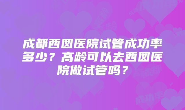 成都西囡医院试管成功率多少？高龄可以去西囡医院做试管吗？