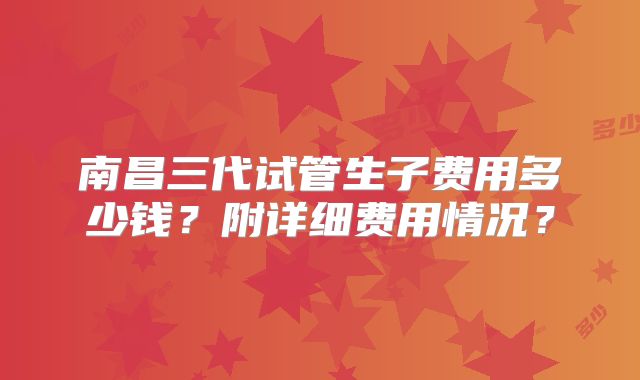 南昌三代试管生子费用多少钱?附详细费用情况?