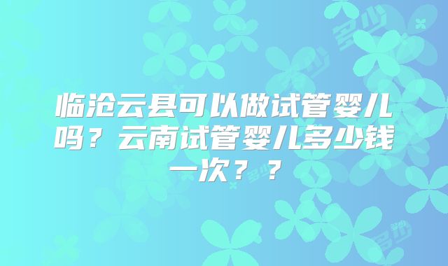 临沧云县可以做试管婴儿吗？云南试管婴儿多少钱一次？？