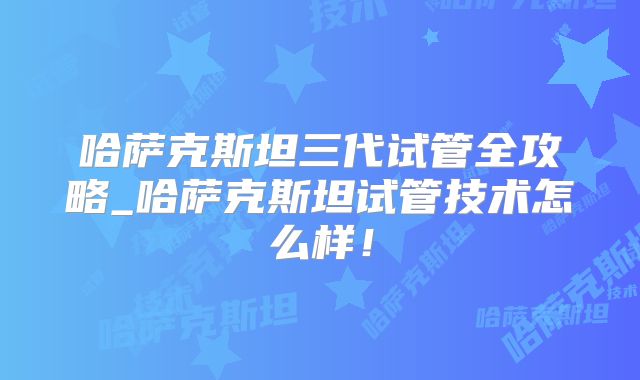 哈萨克斯坦三代试管全攻略_哈萨克斯坦试管技术怎么样!