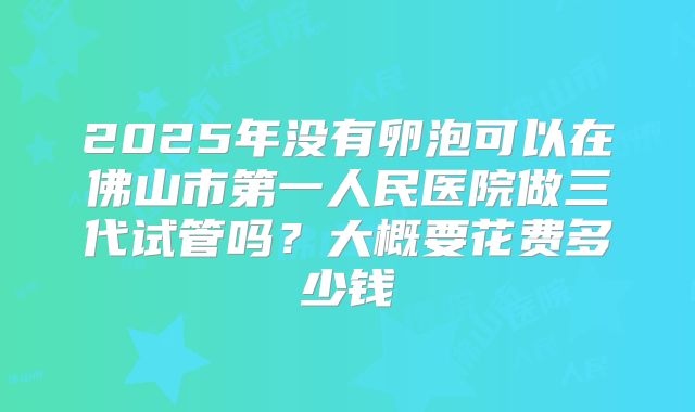 2025年没有卵泡可以在佛山市第一人民医院做三代试管吗？大概要花费多少钱