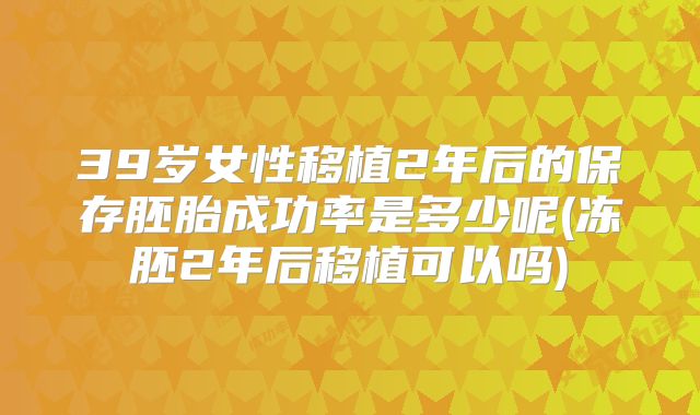 39岁女性移植2年后的保存胚胎成功率是多少呢(冻胚2年后移植可以吗)