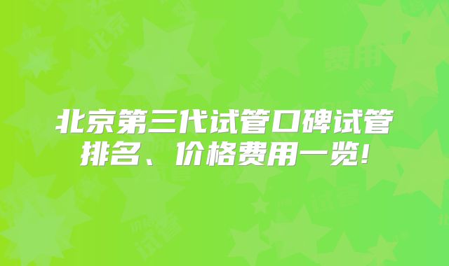 北京第三代试管口碑试管排名、价格费用一览!