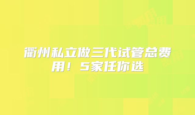 衢州私立做三代试管总费用！5家任你选